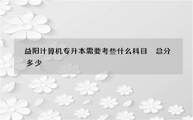 益阳计算机专升本需要考些什么科目 总分多少